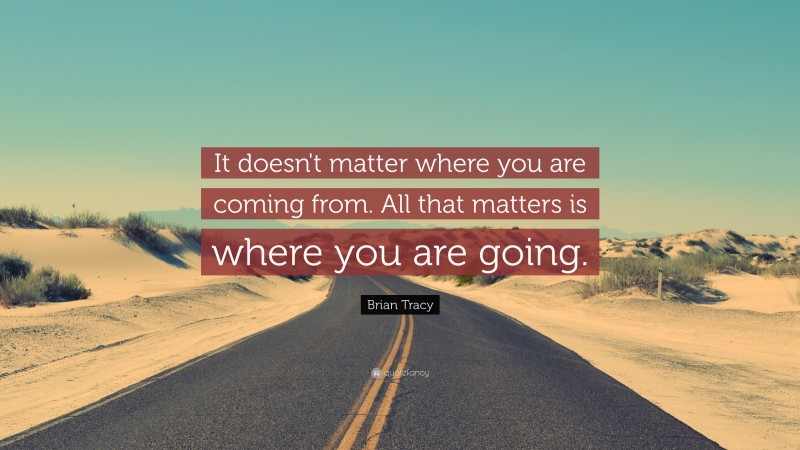 Brian Tracy Quote: “It doesn't matter where you are coming from. All that matters is where you are  going.”