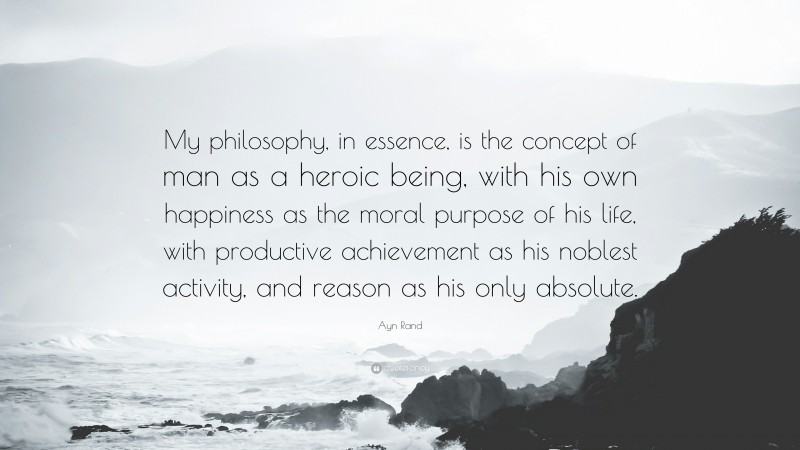 Ayn Rand Quote: “My philosophy, in essence, is the concept of man as a heroic being, with his own happiness as the moral purpose of his life, with productive achievement as his noblest activity, and reason as his only absolute.”