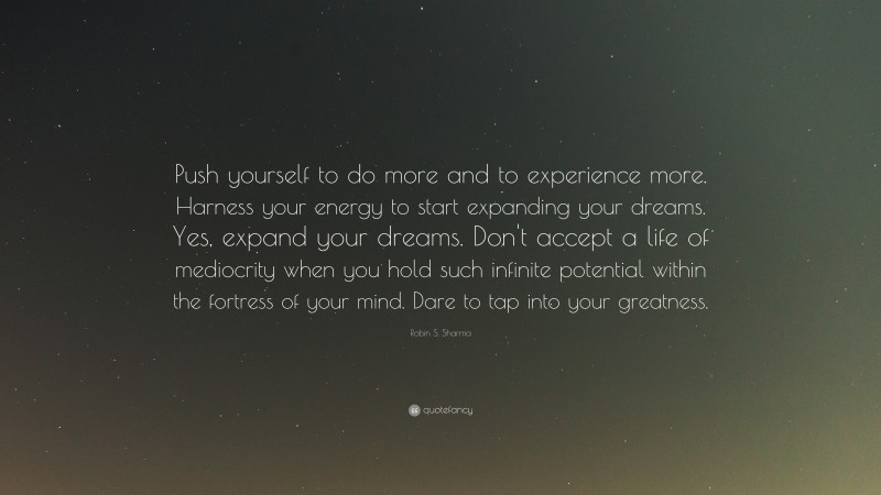 Robin S. Sharma Quote: “Push yourself to do more and to experience more. Harness your energy to start expanding your dreams. Yes, expand your dreams. Don't accept a life of mediocrity when you hold such infinite potential within the fortress of your mind. Dare to tap into your greatness.”
