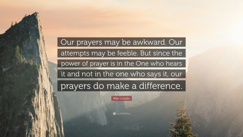 Max Lucado Quote: “Our prayers may be awkward. Our attempts may be feeble. But since the power of prayer is in the One who hears it and not in the one who says it, our prayers do make a difference.”