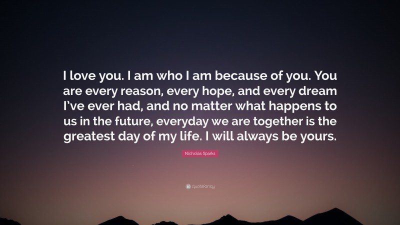 I Love You Quotes for Her: “I love you. I am who I am because of you. You are every reason, every hope, and every dream I’ve ever had, and no matter what happens to us in the future, everyday we are together is the greatest day of my life. I will always be yours.” — Nicholas Sparks