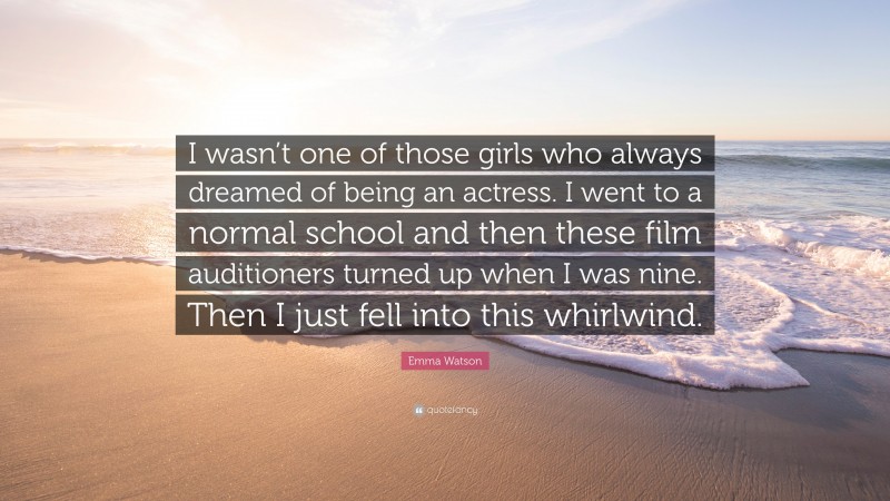 Emma Watson Quote: “I wasn’t one of those girls who always dreamed of being an actress. I went to a normal school and then these film auditioners turned up when I was nine. Then I just fell into this whirlwind.”