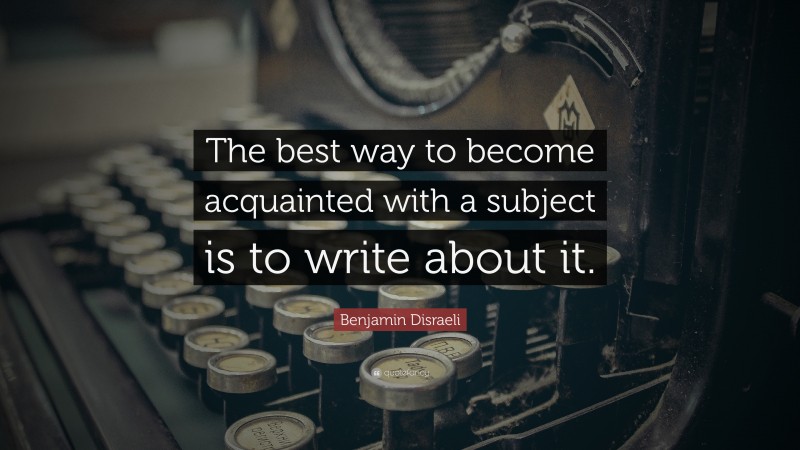 Benjamin Disraeli Quote: “The best way to become acquainted with a subject is to write about it. ”