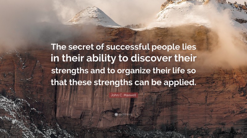 John C. Maxwell Quote: “The secret of successful people lies in their ability to discover their strengths and to organize their life so that these strengths can be applied.”