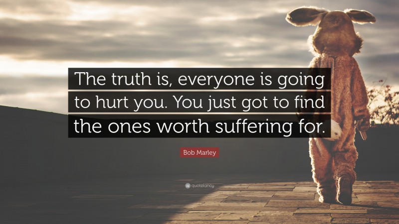 Relationship Quotes: “The truth is, everyone is going to hurt you. You just got to find the ones worth suffering for.” — Bob Marley
