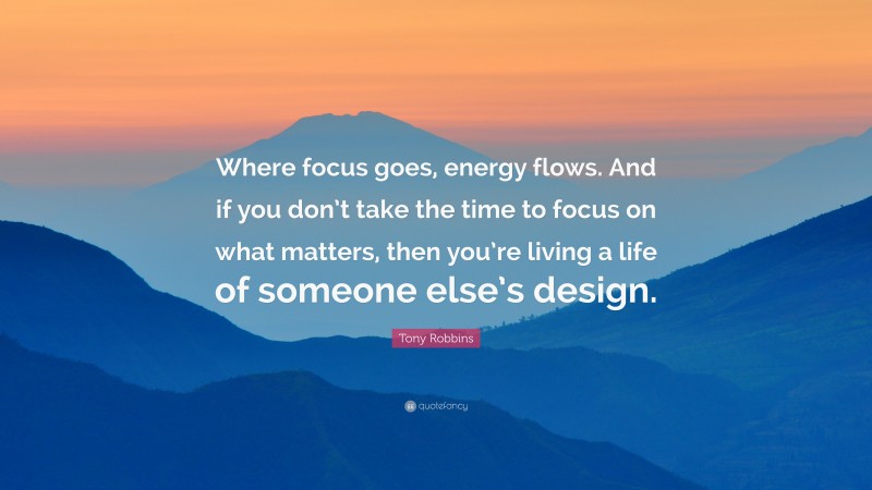 Tony Robbins Quote: “Where focus goes, energy flows. And if you don’t take the time to focus on what matters, then you’re living a life of someone else’s design.”