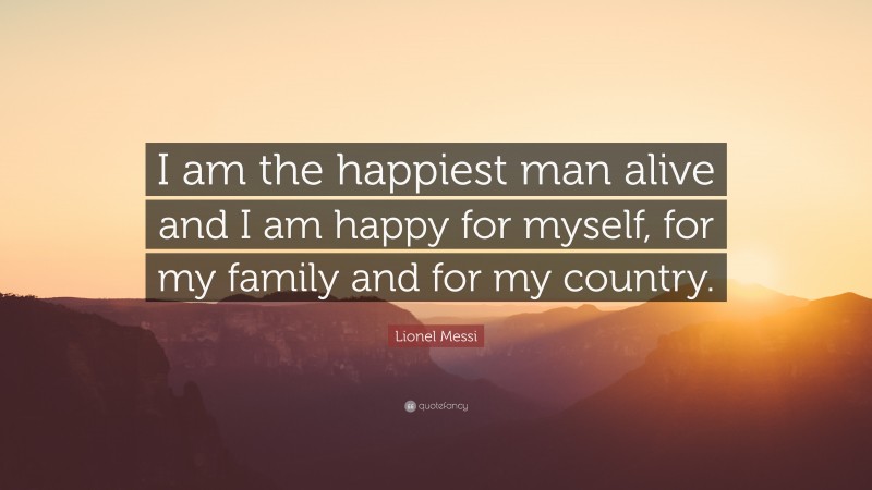 Country Quotes: “I am the happiest man alive and I am happy for myself, for my family and for my country.” — Lionel Messi
