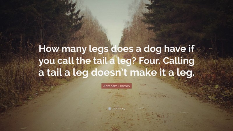 Abraham Lincoln Quote: “How many legs does a dog have if you call the tail a leg? Four. Calling a tail a leg doesn’t make it a leg.”