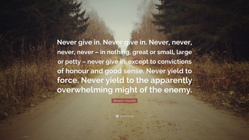 Winston Churchill Quote: “Never give in. Never give in. Never, never, never, never – in nothing, great or small, large or petty – never give in, except to convictions of honour and good sense. Never yield to force. Never yield to the apparently overwhelming might of the enemy.”