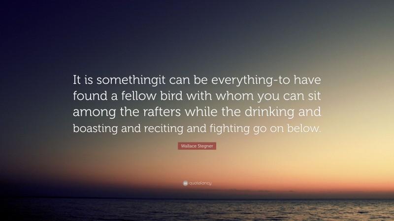 Wallace Stegner Quote: “It is somethingit can be everything-to have found a fellow bird with whom you can sit among the rafters while the drinking and boasting and reciting and fighting go on below.”