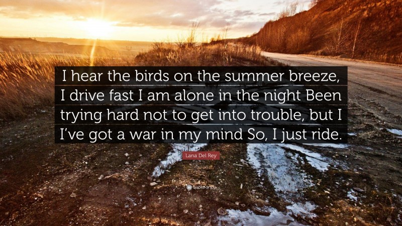 Lana Del Rey Quote: “I hear the birds on the summer breeze, I drive fast I am alone in the night Been trying hard not to get into trouble, but I I’ve got a war in my mind So, I just ride.”