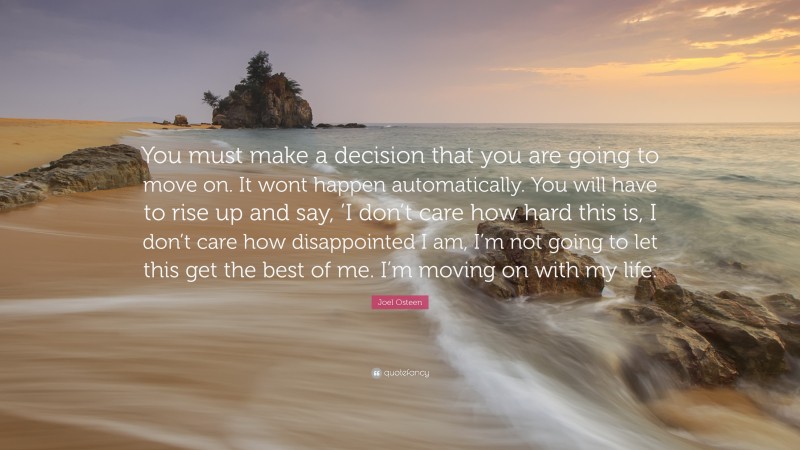 Moving On Quotes: “You must make a decision that you are going to move on. It wont happen automatically. You will have to rise up and say, ’I don’t care how hard this is, I don’t care how disappointed I am, I’m not going to let this get the best of me. I’m moving on with my life.” — Joel Osteen