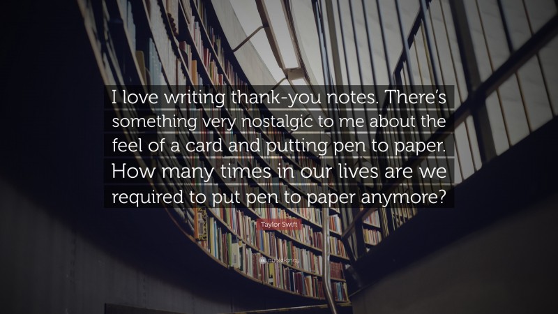 Taylor Swift Quote: “I love writing thank-you notes. There’s something very nostalgic to me about the feel of a card and putting pen to paper. How many times in our lives are we required to put pen to paper anymore?”