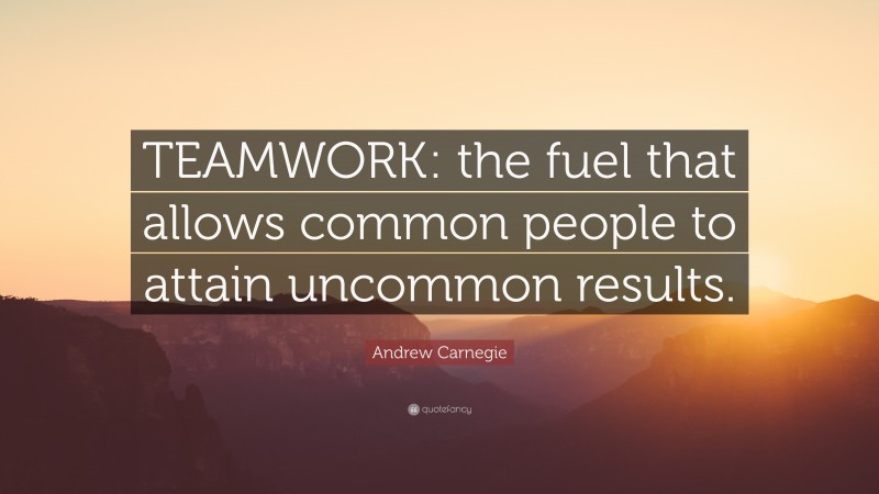 Andrew Carnegie Quote: “TEAMWORK: the fuel that allows common people to attain uncommon results.”