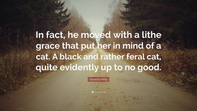 Vanessa Kelly Quote: “In fact, he moved with a lithe grace that put her in mind of a cat. A black and rather feral cat, quite evidently up to no good.”