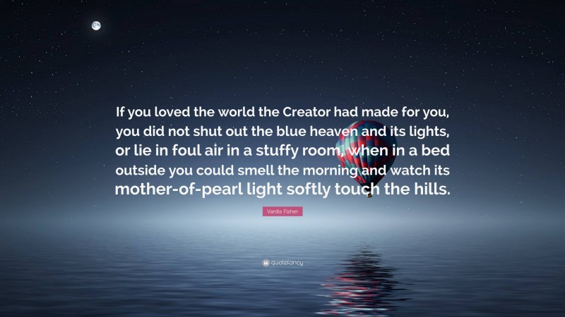 Vardis Fisher Quote: “If you loved the world the Creator had made for you, you did not shut out the blue heaven and its lights, or lie in foul air in a stuffy room, when in a bed outside you could smell the morning and watch its mother-of-pearl light softly touch the hills.”