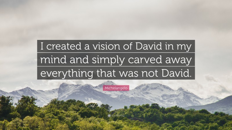 Artist Quotes: “I created a vision of David in my mind and simply carved away everything that was not David.” — Michelangelo