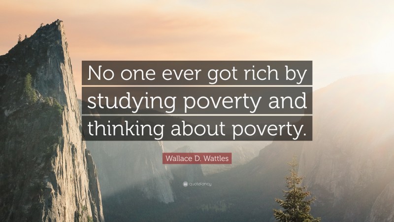 Wallace D. Wattles Quote: “No one ever got rich by studying poverty and thinking about poverty.”