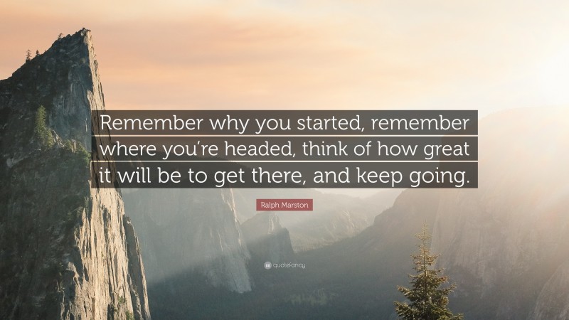 Ralph Marston Quote: “Remember why you started, remember where you’re headed, think of how great it will be to get there, and keep going.”