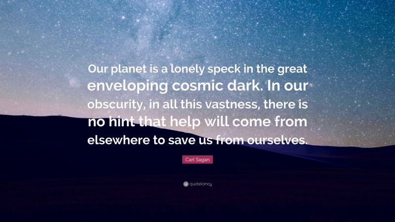 Carl Sagan Quote: “Our planet is a lonely speck in the great enveloping cosmic dark. In our obscurity, in all this vastness, there is no hint that help will come from elsewhere to save us from ourselves.”