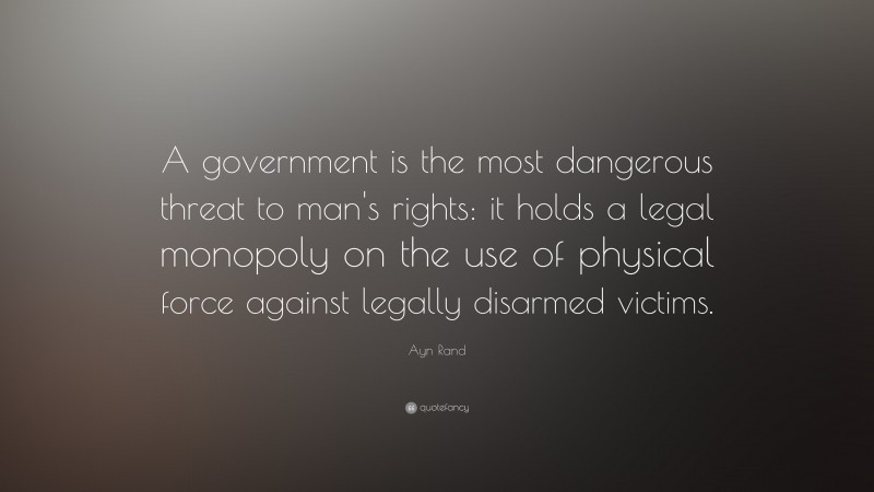 Ayn Rand Quote: “A government is the most dangerous threat to man's rights: it holds a legal monopoly on the use of physical force against legally disarmed victims.”